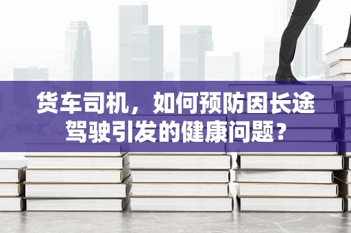 货车司机，如何预防因长途驾驶引发的健康问题？