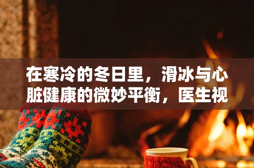 在寒冷的冬日里，滑冰与心脏健康的微妙平衡，医生视角的警示