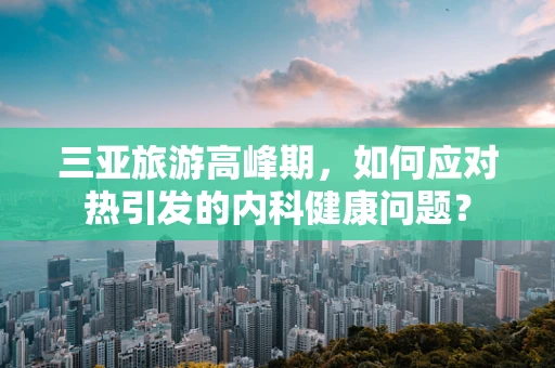 三亚旅游高峰期，如何应对热引发的内科健康问题？