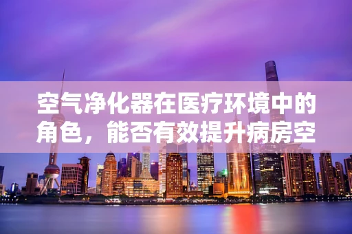 空气净化器在医疗环境中的角色，能否有效提升病房空气质量？