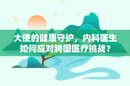 大使的健康守护，内科医生如何应对跨国医疗挑战？