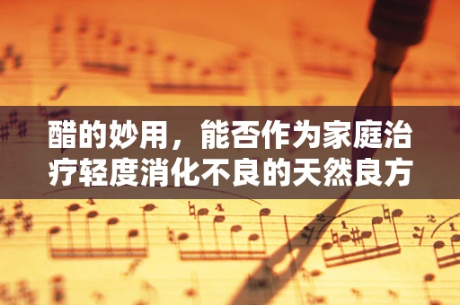 醋的妙用，能否作为家庭治疗轻度消化不良的天然良方？
