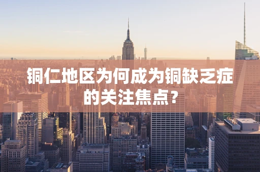 铜仁地区为何成为铜缺乏症的关注焦点？