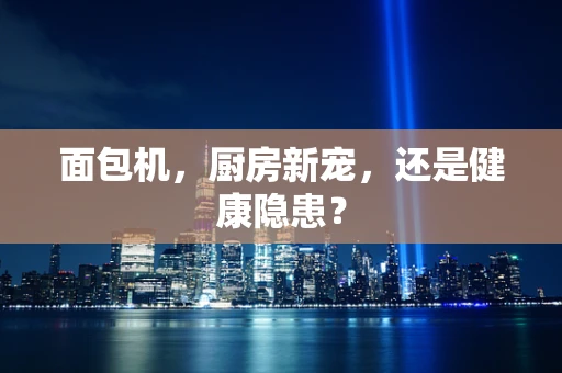 面包机，厨房新宠，还是健康隐患？