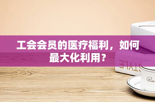 工会会员的医疗福利，如何最大化利用？