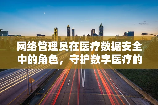 网络管理员在医疗数据安全中的角色，守护数字医疗的隐形盾牌？