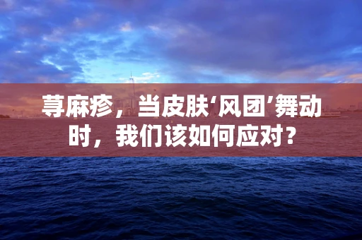 荨麻疹，当皮肤‘风团’舞动时，我们该如何应对？