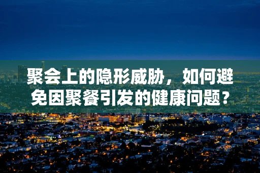 聚会上的隐形威胁，如何避免因聚餐引发的健康问题？