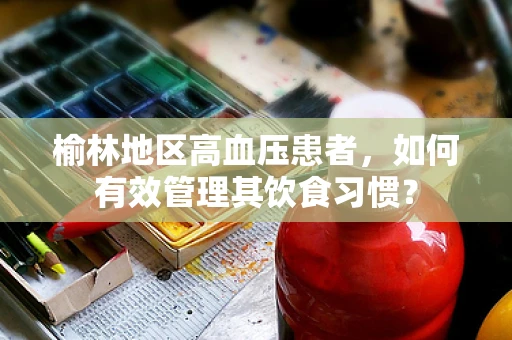 榆林地区高血压患者，如何有效管理其饮食习惯？