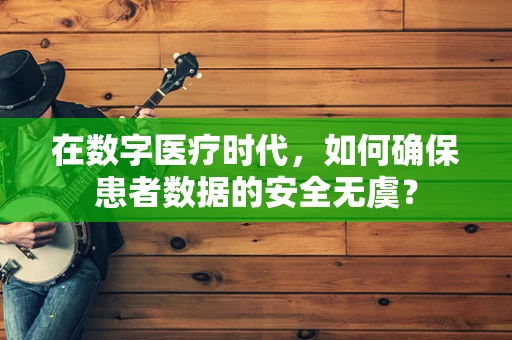 在数字医疗时代，如何确保患者数据的安全无虞？