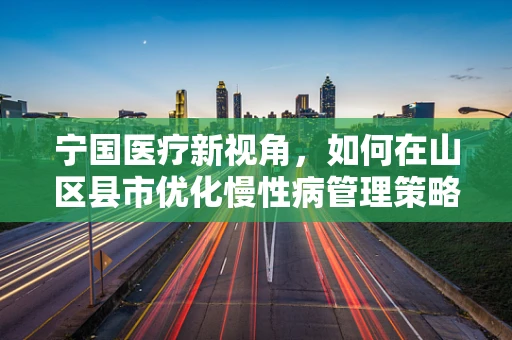 宁国医疗新视角，如何在山区县市优化慢性病管理策略？