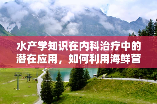 水产学知识在内科治疗中的潜在应用，如何利用海鲜营养改善患者健康？