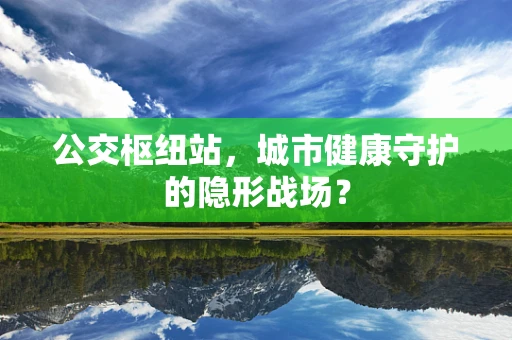 公交枢纽站，城市健康守护的隐形战场？