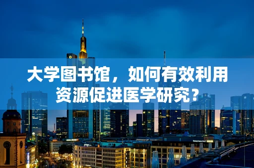 大学图书馆，如何有效利用资源促进医学研究？