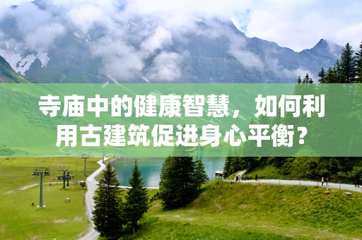 寺庙中的健康智慧，如何利用古建筑促进身心平衡？
