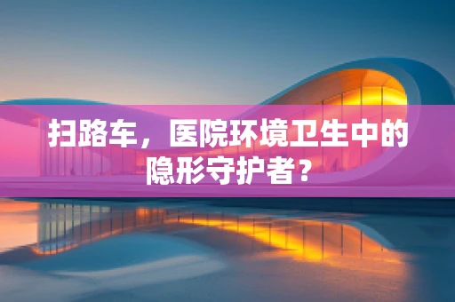 扫路车，医院环境卫生中的隐形守护者？