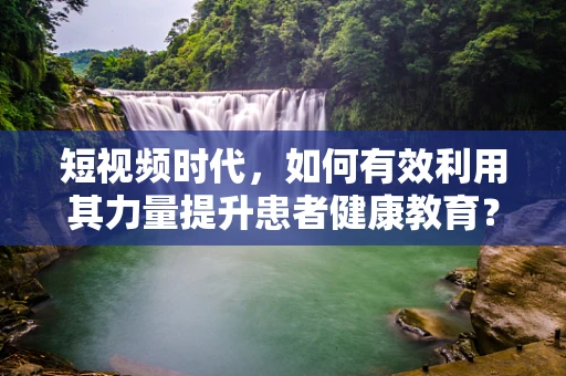 短视频时代，如何有效利用其力量提升患者健康教育？