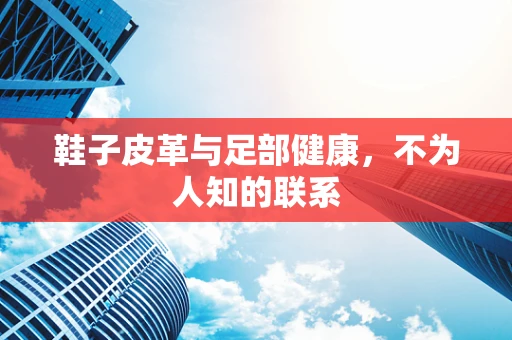 鞋子皮革与足部健康，不为人知的联系