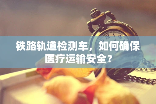 铁路轨道检测车，如何确保医疗运输安全？