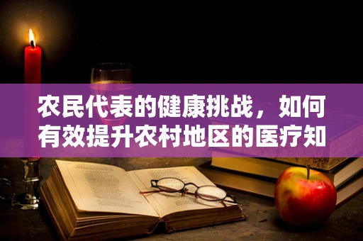 农民代表的健康挑战，如何有效提升农村地区的医疗知识普及？