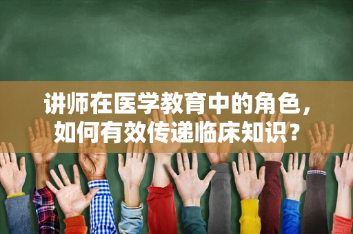 讲师在医学教育中的角色，如何有效传递临床知识？