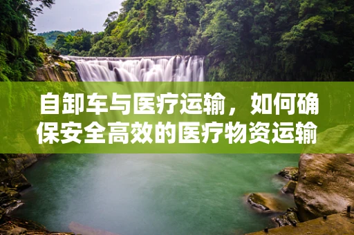 自卸车与医疗运输，如何确保安全高效的医疗物资运输？