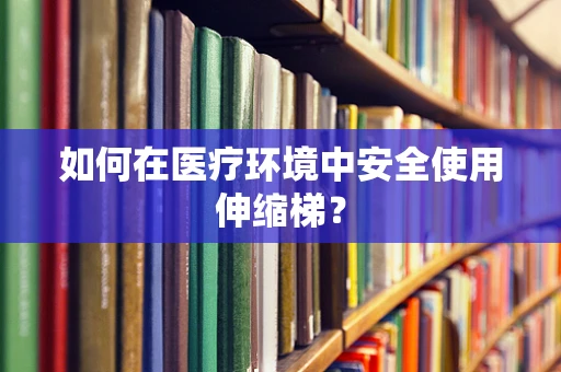 如何在医疗环境中安全使用伸缩梯？