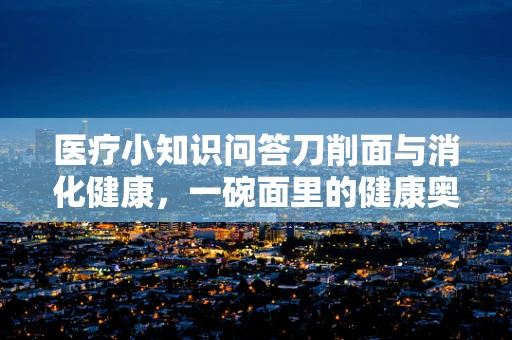 医疗小知识问答刀削面与消化健康，一碗面里的健康奥秘