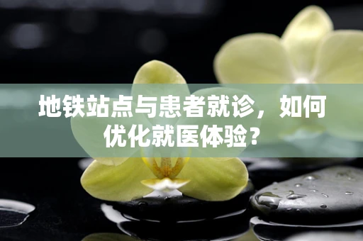 地铁站点与患者就诊，如何优化就医体验？