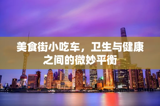 美食街小吃车，卫生与健康之间的微妙平衡