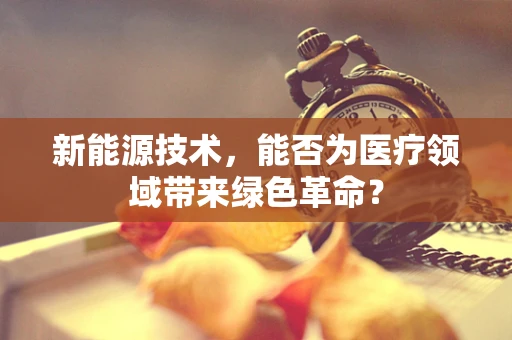 新能源技术，能否为医疗领域带来绿色革命？