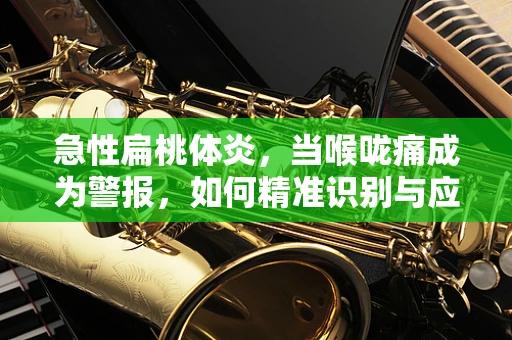 急性扁桃体炎，当喉咙痛成为警报，如何精准识别与应对？