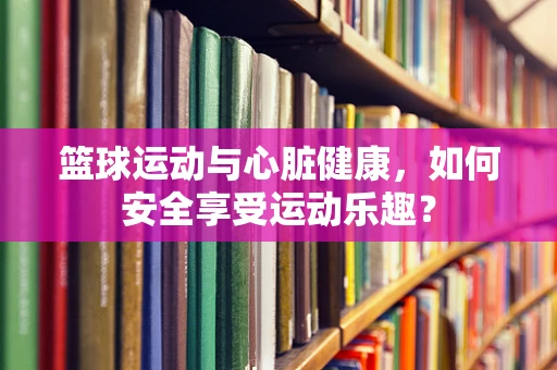 篮球运动与心脏健康，如何安全享受运动乐趣？