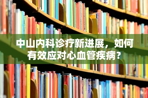 中山内科诊疗新进展，如何有效应对心血管疾病？