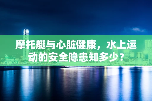 摩托艇与心脏健康，水上运动的安全隐患知多少？