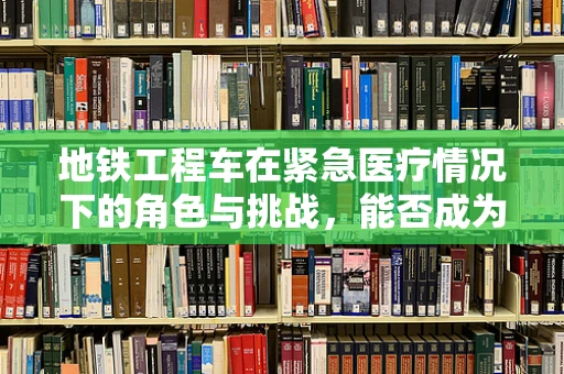 地铁工程车在紧急医疗情况下的角色与挑战，能否成为医院外的‘移动ICU’？