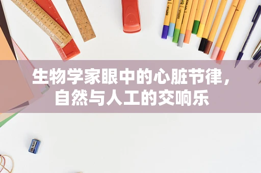 生物学家眼中的心脏节律，自然与人工的交响乐