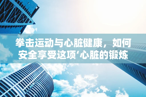 拳击运动与心脏健康，如何安全享受这项‘心脏的锻炼’？