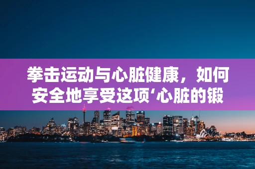 拳击运动与心脏健康，如何安全地享受这项‘心脏的锻炼’？