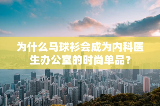 为什么马球衫会成为内科医生办公室的时尚单品？