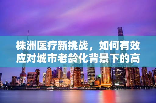 株洲医疗新挑战，如何有效应对城市老龄化背景下的高血压管理？
