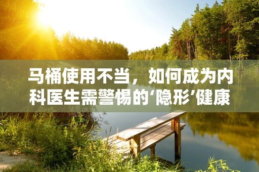 马桶使用不当，如何成为内科医生需警惕的‘隐形’健康风险？