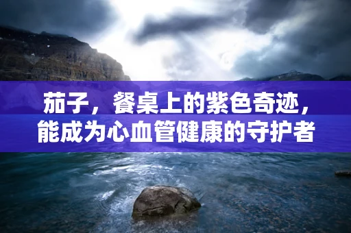 茄子，餐桌上的紫色奇迹，能成为心血管健康的守护者吗？