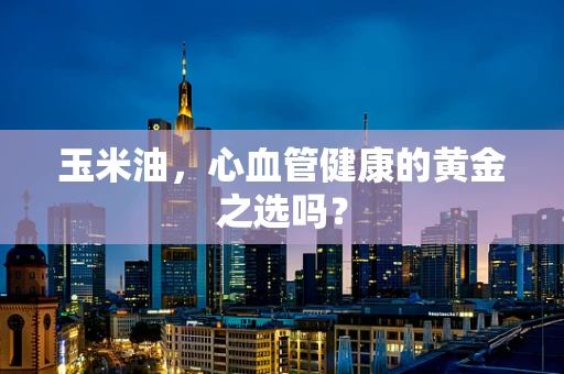 玉米油，心血管健康的黄金之选吗？