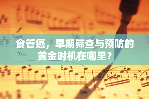 食管癌，早期筛查与预防的黄金时机在哪里？