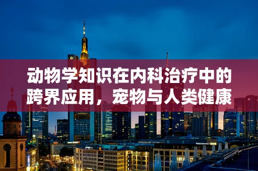 动物学知识在内科治疗中的跨界应用，宠物与人类健康有何异同？