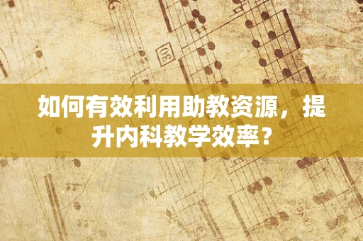 如何有效利用助教资源，提升内科教学效率？