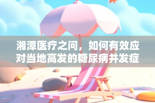 湘潭医疗之问，如何有效应对当地高发的糖尿病并发症？