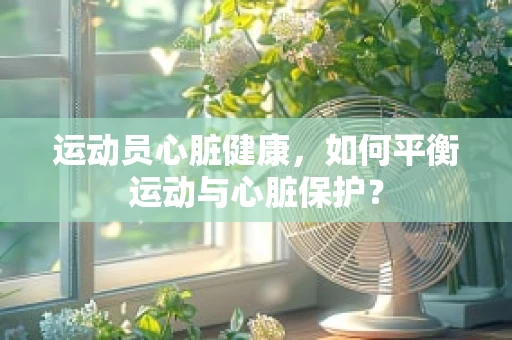 运动员心脏健康，如何平衡运动与心脏保护？