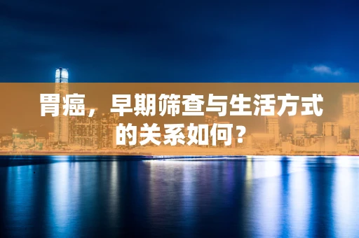 胃癌，早期筛查与生活方式的关系如何？